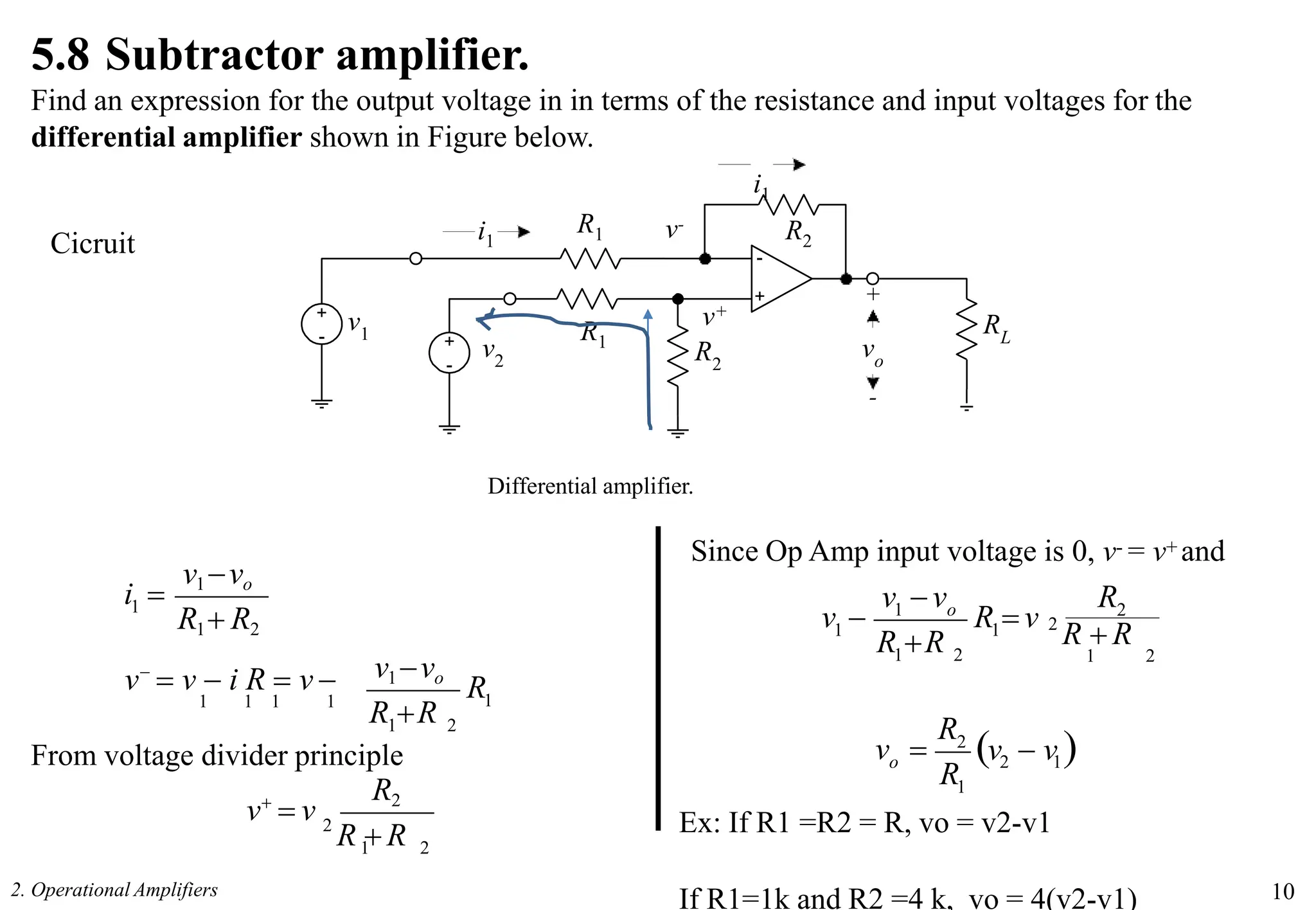 +
-
+
- +
-
R1
R1
RL
vo
+
-
v2
v1
i1 R2
5.8 Subtractor amplifier.
Find an expression for the output voltage in in terms of the resistance and input voltages for the
differential amplifier shown in Figure below.
i1
v-
v+
R2
Differential amplifier.
Since Op Amp input voltage is 0, v- = v+ and
1
v1vo
R1 R2
v1vo
1
R
R R
v
 v  i R  v 
1 1 1 1
1 2
From voltage divider principle
i 
1 2
R2
2
R  R
v
 v
2
1
2
1
1 o
2
R  R
1 2
1 R  v
R R
v v R
v 
2 1
2. Operational Amplifiers 10
v  v 
1
2
R
R
o
v 
Cicruit
Ex: If R1 =R2 = R, vo = v2-v1
If R1=1k and R2 =4 k, vo = 4(v2-v1)
 