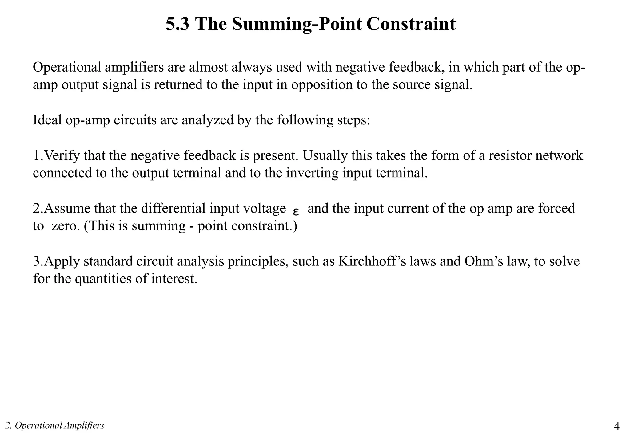 5.3 The Summing-Point Constraint
2. Operational Amplifiers 4
Operational amplifiers are almost always used with negative feedback, in which part of the op-
amp output signal is returned to the input in opposition to the source signal.
Ideal op-amp circuits are analyzed by the following steps:
1.Verify that the negative feedback is present. Usually this takes the form of a resistor network
connected to the output terminal and to the inverting input terminal.
2.Assume that the differential input voltage and the input current of the op amp are forced
to zero. (This is summing - point constraint.)
3.Apply standard circuit analysis principles, such as Kirchhoff’s laws and Ohm’s law, to solve
for the quantities of interest.
ε
 