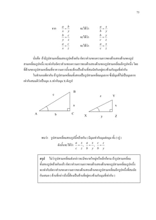 73
c
จาก
y
b
x
a
= จะไดวา
y
x
b
a
=
z
c
y
b
= จะไดวา
z
y
c
b
=
z
c
x
a
= จะไดวา
z
x
c
a
=
นั่นคือ ถามีรูปสามเหลี่ยมสองรูปคลายกัน อัตราสวนของความยาวของดานสองดานของรูป
สามเหลี่ยมรูปหนึ่ง จะเทากับอัตราสวนของความยาวของดานสองดานของรูปสามเหลี่ยมอีกรูปหนึ่ง โดย
ที่ดานของรูปสามเหลี่ยมที่หาความยาวนั้นจะตองเปนดานที่สมนัยกันอยูตรงขามกับมุมที่เทากัน
ในทํานองเดียวกัน ถารูปสามเหลี่ยมทั้งสองเปนรูปสามเหลี่ยมมุมฉาก ซึ่งมีมุมที่ไมเปนมุมฉาก
เทากันสมมติวาเปนมุม A เทากับมุม X ดังรูป
พบวา รูปสามเหลี่ยมสองรูปนี้คลายกัน ( มีมุมเทากันมุมตอมุม ทั้ง 3 คู )
ดังนั้นจะไดวา ,
z
x
c
a
= ,
y
x
b
a
=
y
z
b
c
=
A
สรุป ไมวารูปสามเหลี่ยมดังกลาวจะมีขนาดใหญหรือเล็กก็ตาม ถารูปสามเหลี่ยม
ทั้งสองรูปคลายกันแลว อัตราสวนความยาวของดานสองดานของรูปสามเหลี่ยมรูปหนึ่ง
จะเทากับอัตราสวนของความยาวของดานสองดานของรูปสามเหลี่ยมอีกรูปหนึ่งที่สมนัย
กันเสมอ ( ดานที่กลาวถึงนี้ตองเปนดานที่อยูตรงขามกับมุมที่เทากัน )
B
C
X Z
Y
a
b
z
x
y
 