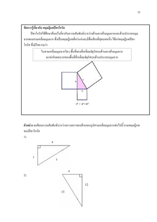 75
a
3
a
5
ขอควรรูเกี่ยวกับ ทฤษฎีบทปทาโกรัส
ปทาโกรัสไดศึกษาคนควาเกี่ยวกับความสัมพันธระหวางดานตรงขามมุมฉากและดานประกอบมุม
ฉากของสามเหลี่ยมมุมฉาก ซึ่งเปนทฤษฎีบทที่เกาแกและมีชื่อเสียงที่สุดบทหนึ่ง ไดแกทฤษฎีบทปทา
โกรัส ซึ่งมีใจความวา
ในสามเหลี่ยมมุมฉากใดๆ พื้นที่ของสี่เหลี่ยมจัตุรัสบนดานตรงขามมุมฉาก
จะเทากับผลบวกของพื้นที่สี่เหลี่ยมจัตุรัสบนดานประกอบมุมฉาก
ตัวอยาง จงเขียนความสัมพันธระหวางความยาวของดานของรูปสามเหลี่ยมมุมฉากตอไปนี้ ตามทฤษฎีบท
ของปทาโกรัส
1).
2).
12
13
 