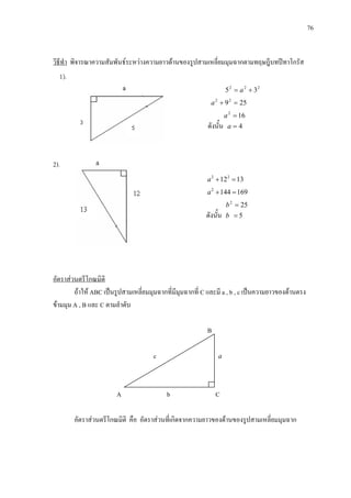 76
วิธีทํา พิจารณาความสัมพันธระหวางความยาวดานของรูปสามเหลี่ยมมุมฉากตามทฤษฎีบทปทาโกรัส
222
35 += a
25922
=+a
162
=a
ดังนั้น 4=a
2).
131222
=+a
1691442
=+a
252
=b
ดังนั้น 5=b
ถาให ABC เปนรูปสามเหลี่ยมมุมฉากที่มีมุมฉากที่ C และมี a , b , c เปนความยาวของดานตรง
ขามมุม A , B และ C ตามลําดับ
อัตราสวนตรีโกณมิติ
B
c a
A
A b C
อัตราสวนตรีโกณมิติ คือ อัตราสวนที่เกิดจากความยาวของดานของรูปสามเหลี่ยมมุมฉาก
 