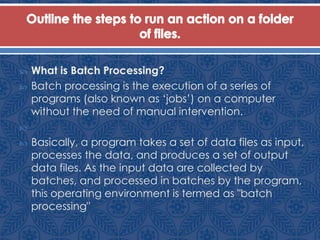  What is Batch Processing?
 Batch processing is the execution of a series of
programs (also known as „jobs‟) on a computer
without the need of manual intervention.

 Basically, a program takes a set of data files as input,
processes the data, and produces a set of output
data files. As the input data are collected by
batches, and processed in batches by the program,
this operating environment is termed as "batch
processing"
 
