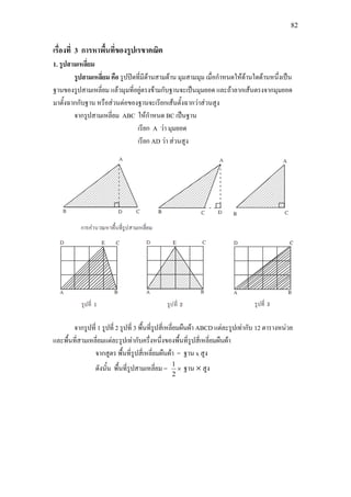 82
เรื่องที่ 3 การหาพื้นที่ของรูปเรขาคณิต
1. รูปสามเหลี่ยม
รูปสามเหลี่ยม คือ รูปปดที่มีดานสามดาน มุมสามมุม เมื่อกําหนดใหดานใดดานหนึ่งเปน
ฐานของรูปสามเหลี่ยม แลวมุมที่อยูตรงขามกับฐานจะเปนมุมยอด และถาลากเสนตรงจากมุมยอด
มาตั้งฉากกับฐาน หรือสวนตอของฐานจะเรียกเสนตั้งฉากวาสวนสูง
จากรูปสามเหลี่ยม ABC ใหกําหนด BC เปนฐาน
เรียก A วา มุมยอด
เรียก AD วา สวนสูง
จากรูปที่ 1 รูปที่ 2 รูปที่ 3 พื้นที่รูปสี่เหลี่ยมผืนผา ABCD แตละรูปเทากับ 12 ตารางหนวย
และพื้นที่สามเหลี่ยมแตละรูปเทากับครึ่งหนึ่งของพื้นที่รูปสี่เหลี่ยมผืนผา
จากสูตร พื้นที่รูปสี่เหลี่ยมผืนผา = ฐาน x สูง
ดังนั้น พื้นที่รูปสามเหลี่ยม = ×
2
1
ฐาน × สูง
 