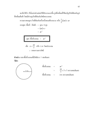 97
จะเห็นไดวา ถายิ่งแบงสวนยอยใหมีจํานวนมากขึ้น รูปสี่เหลี่ยมที่ไดจะมีรูปใกลเคียงกับรูป
สี่เหลี่ยมผืนผา โดยมีสวนสูงใกลเคียงกับรัศมีของวงกลม
ความยาวของฐาน ใกลเคียงกับครึ่งหนึ่งของเสนรอบวง หรือ ( ) rr ππ =2
2
1
จากสูตร พื้นที่ ผืนผา = ฐาน × สูง
= ( ) rr ×π
= 2
rπ
สูตร พื้นที่วงกลม = 2
rπ
เมื่อ
7
22
=π หรือ 3.14 โดยประมาณ
r แทนความยาวรัศมี
ตัวอยาง จงหาพื้นที่วงกลมที่มีรัศมียาว 7 เซนติเมตร
วิธีทํา
พื้นที่วงกลม = 2
rπ
= 77
7
22
×× ตารางเซนติเมตร
พื้นที่วงกลม = 154 ตารางเซนติเมตร
 