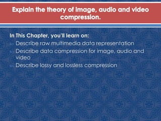 In This Chapter, you’ll learn on:
 Describe raw multimedia data representation
 Describe data compression for image, audio and
video
 Describe lossy and lossless compression
 