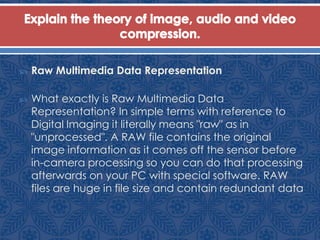  Raw Multimedia Data Representation
 What exactly is Raw Multimedia Data
Representation? In simple terms with reference to
Digital Imaging it literally means "raw" as in
"unprocessed". A RAW file contains the original
image information as it comes off the sensor before
in-camera processing so you can do that processing
afterwards on your PC with special software. RAW
files are huge in file size and contain redundant data
 