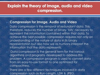  Compression for Image, Audio and Video
 Data compression is the removal of redundant data. This,
therefore, reduces the number of binary ‘bits’ necessary to
represent the information contained within that data. To
achieve the best possible compression requires not only an
understanding of the nature of data in its binary
representation but also how we as humans interpret the
information that the data represents.
 Data compression is the general term for the various
algorithms and programs developed to address this
problem. A compression program is used to convert data
from an easy-to-use format to one optimized for
compactness.
 There are a few different techniques involved in data
compression such as Run-Length, LZW & JPEG.
 