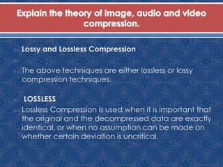 Lossy and Lossless Compression

 The above techniques are either lossless or lossy
compression techniques.
 LOSSLESS
 Lossless Compression is used when it is important that
the original and the decompressed data are exactly
identical, or when no assumption can be made on
whether certain deviation is uncritical.
 
