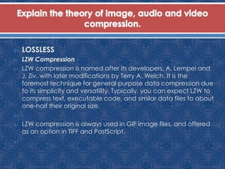  LOSSLESS
 LZW Compression
 LZW compression is named after its developers, A. Lempel and
J. Ziv, with later modifications by Terry A. Welch. It is the
foremost technique for general purpose data compression due
to its simplicity and versatility. Typically, you can expect LZW to
compress text, executable code, and similar data files to about
one-half their original size.

 LZW compression is always used in GIF image files, and offered
as an option in TIFF and PostScript.

 
