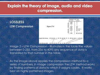  LOSSLESS
 LZW Compression
 Image 2 – LZW Compression - Illustrates in the table the values
between 0-255, from 256 to 4095 any sequence of data is
translated to that number in the table.

 As the image above applies the compression method to a
series of numbers, in image compression the LZW method works
by finding patterns of data to which it assigns codes. It works
best on highly patterned images.
 