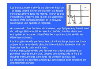 Les travaux étaient arrivés au plancher haut du
1er étage quand le chef de chantier, qui faisait
conscieusement, tous les matins, le tour de ses
installations, observa que le joint de tassement
réservé entre l’ancien bâtiment et le nouveau
n’avait plus une épaisseur régulière.

Au niveau du plancher haut du sous-sol, le polystyrène qui avait servi
de coffrage était à moitié écrasé. Le chef de chantier alerta son
entreprise, et l’examen attentif des lieux qui s’en suivit révéla les
désordres suivants :
Les triangles formés par les poteaux inclinés, les poteaux verticaux
adjacents et la travée de plancher intermédiaire étaient entrain de
basculer vers la bâtiment ancien,
Un bon nettoyage révéla des fissures sur la face supérieure du
plancher haut de sous-sol au dessus des poteaux de la file B et
d’autres transversales dans tous les poteaux du sous-sol.
La présence du bâtiment ancien qui contrebutait avait empêché un
effondrement certain.
 