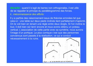 Moralité : quand il s’agit de barres non orthogonales, il est utile
 de se rappeler le principe du parallélogramme des forces.
ii., méconnaissance des efforts:
Il y a parfois des raisonnement issus de théories erronées tel que
celui-ci : une table sur deux pieds inclinés tient parfaitement d’aplomb.
On le voit bien en tenant une règle entre deux doigts. Si l’on incline le
tout, il doit bien sûr tenir encore et nous avons obtenu un poteau
vertical. L’association de cette partie avec sa symétrie, nous aurons
l’image d’un portique. Le plus comique c’est que des personnes
convaincus sont passés à la réalisation, ce qui a conduit
nécessairement à la ruine.
 
