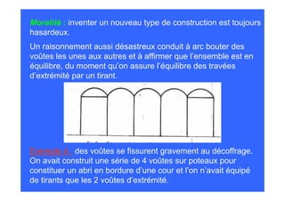 Moralité : inventer un nouveau type de construction est toujours
hasardeux.
Un raisonnement aussi désastreux conduit à arc bouter des
voûtes les unes aux autres et à affirmer que l’ensemble est en
équilibre, du moment qu’on assure l’équilibre des travées
d’extrémité par un tirant.




Exemple 4 : des voûtes se fissurent gravement au décoffrage.
On avait construit une série de 4 voûtes sur poteaux pour
constituer un abri en bordure d’une cour et l’on n’avait équipé
de tirants que les 2 voûtes d’extrémité.
 