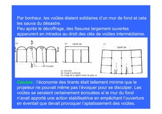 Par bonheur, les voûtes étaient solidaires d’un mur de fond et cela
les sauva du désastre.
Peu après le décoffrage, des fissures largement ouvertes
apparurent en intrados au droit des clés de voûtes intermédiaires.




Causes : l’économie des tirants était tellement minime que le
projeteur ne pouvait même pas l’évoquer pour se disculper. Les
voûtes se seraient certainement écroulées si le mur du fond
n’avait apporté une action stabilisatrice en empêchant l’ouverture
en éventail que devait provoquer l’aplatissement des voûtes.
 