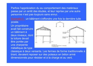 Parfois l’appréciation du au comportement des matériaux
passe par un arrêt des études, et leur reprise par une autre
personne n’est pas toujours sans ennui.
Exemple 5 : un bâtiment s’effondre une fois la dernière tuile
posée.
Un propriétaire
avait fait construire
un bâtiment à
deux niveaux, dont
la toiture devait
être portée par
une charpente
métallique de type
classique à deux versants. Les fermes de forme traditionnelle à
tirant, devaient reposer sur des poteaux en béton armé
dimensionnés pour résister et à la charge et au vent.
 