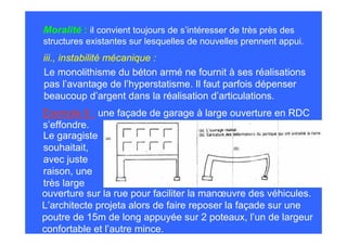 Moralité : il convient toujours de s’intéresser de très près des
structures existantes sur lesquelles de nouvelles prennent appui.
iii., instabilité mécanique :
Le monolithisme du béton armé ne fournit à ses réalisations
pas l’avantage de l’hyperstatisme. Il faut parfois dépenser
beaucoup d’argent dans la réalisation d’articulations.
Exemple 6 : une façade de garage à large ouverture en RDC
s’effondre.
Le garagiste
souhaitait,
avec juste
raison, une
très large
ouverture sur la rue pour faciliter la manœuvre des véhicules.
L’architecte projeta alors de faire reposer la façade sur une
poutre de 15m de long appuyée sur 2 poteaux, l’un de largeur
confortable et l’autre mince.
 