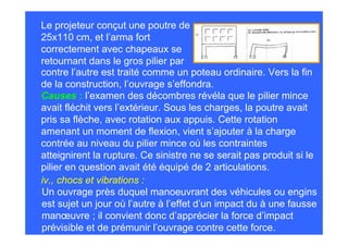 Le projeteur conçut une poutre de
25x110 cm, et l’arma fort
correctement avec chapeaux se
retournant dans le gros pilier par
contre l’autre est traité comme un poteau ordinaire. Vers la fin
de la construction, l’ouvrage s’effondra.
Causes : l’examen des décombres révéla que le pilier mince
avait fléchit vers l’extérieur. Sous les charges, la poutre avait
pris sa flèche, avec rotation aux appuis. Cette rotation
amenant un moment de flexion, vient s’ajouter à la charge
contrée au niveau du pilier mince où les contraintes
atteignirent la rupture. Ce sinistre ne se serait pas produit si le
pilier en question avait été équipé de 2 articulations.
iv., chocs et vibrations :
Un ouvrage près duquel manoeuvrant des véhicules ou engins
est sujet un jour où l’autre à l’effet d’un impact du à une fausse
manœuvre ; il convient donc d’apprécier la force d’impact
prévisible et de prémunir l’ouvrage contre cette force.
 