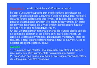 Exemple 7 : un abri d’autobus s’effondre, un mort.
Il s’agit d’un auvent supporté par une file unique de poteaux de
section réduite à la base. L’ouvrage n’était pas prévu pour résister à
d’autres forces horizontales que le vent, et de plus, les aciers des
poteaux étaient placés avec un trop grand recouvrement. En outre,
les services techniques de la ville, avaient demandé une hauteur
libre de 4m, et elle ne faisait que 3.60 m.
Un jour un gros camion remorque chargé de lourdes pièces de bois
se trompa de direction et eut à faire demi tour à cet endroit. Un
agent de la circulation verbalisa, puis guida la manœuvre. Mais en
reculant, le haut du chargement heurta le haut de l’auvent. Celui-ci
s’abattit et l’agent, posté là, fut tué.
Moralité :
1., un ouvrage doit résister, non seulement aux efforts de service,
mais aussi aux efforts accidentels normalement prévisible,
2., l’imposition des gabarits routiers aux ouvrages concernés relève
de la logique et doit être respectée.
 