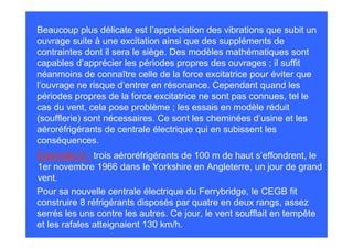 Beaucoup plus délicate est l’appréciation des vibrations que subit un
ouvrage suite à une excitation ainsi que des suppléments de
contraintes dont il sera le siège. Des modèles mathématiques sont
capables d’apprécier les périodes propres des ouvrages ; il suffit
néanmoins de connaître celle de la force excitatrice pour éviter que
l’ouvrage ne risque d’entrer en résonance. Cependant quand les
périodes propres de la force excitatrice ne sont pas connues, tel le
cas du vent, cela pose problème ; les essais en modèle réduit
(soufflerie) sont nécessaires. Ce sont les cheminées d’usine et les
aéroréfrigérants de centrale électrique qui en subissent les
conséquences.
Exemple 8 : trois aéroréfrigérants de 100 m de haut s’effondrent, le
1er novembre 1966 dans le Yorkshire en Angleterre, un jour de grand
vent.
Pour sa nouvelle centrale électrique du Ferrybridge, le CEGB fit
construire 8 réfrigérants disposés par quatre en deux rangs, assez
serrés les uns contre les autres. Ce jour, le vent soufflait en tempête
et les rafales atteignaient 130 km/h.
 
