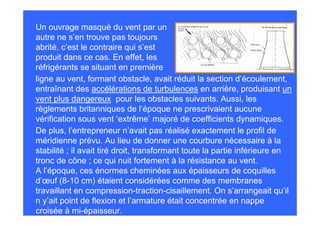 Un ouvrage masqué du vent par un
autre ne s’en trouve pas toujours
abrité, c’est le contraire qui s’est
produit dans ce cas. En effet, les
réfrigérants se situant en première
ligne au vent, formant obstacle, avait réduit la section d’écoulement,
entraînant des accélérations de turbulences en arrière, produisant un
vent plus dangereux pour les obstacles suivants. Aussi, les
règlements britanniques de l’époque ne prescrivaient aucune
vérification sous vent ‘extrême’ majoré de coefficients dynamiques.
De plus, l’entrepreneur n’avait pas réalisé exactement le profil de
méridienne prévu. Au lieu de donner une courbure nécessaire à la
stabilité ; il avait tiré droit, transformant toute la partie inférieure en
tronc de cône ; ce qui nuit fortement à la résistance au vent.
A l’époque, ces énormes cheminées aux épaisseurs de coquilles
d’œuf (8-10 cm) étaient considérées comme des membranes
travaillant en compression-traction-cisaillement. On s’arrangeait qu’il
n y’ait point de flexion et l’armature était concentrée en nappe
croisée à mi-épaisseur.
 