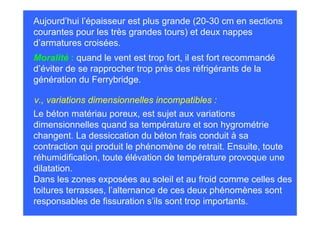 Aujourd’hui l’épaisseur est plus grande (20-30 cm en sections
courantes pour les très grandes tours) et deux nappes
d’armatures croisées.
Moralité : quand le vent est trop fort, il est fort recommandé
d’éviter de se rapprocher trop près des réfrigérants de la
génération du Ferrybridge.

v., variations dimensionnelles incompatibles :
Le béton matériau poreux, est sujet aux variations
dimensionnelles quand sa température et son hygrométrie
changent. La dessiccation du béton frais conduit à sa
contraction qui produit le phénomène de retrait. Ensuite, toute
réhumidification, toute élévation de température provoque une
dilatation.
Dans les zones exposées au soleil et au froid comme celles des
toitures terrasses, l’alternance de ces deux phénomènes sont
responsables de fissuration s’ils sont trop importants.
 