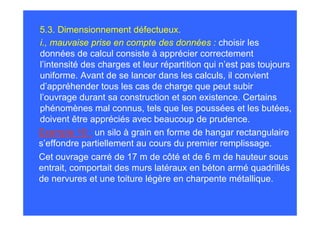 5.3. Dimensionnement défectueux.
i., mauvaise prise en compte des données : choisir les
données de calcul consiste à apprécier correctement
l’intensité des charges et leur répartition qui n’est pas toujours
uniforme. Avant de se lancer dans les calculs, il convient
d’appréhender tous les cas de charge que peut subir
l’ouvrage durant sa construction et son existence. Certains
phénomènes mal connus, tels que les poussées et les butées,
doivent être appréciés avec beaucoup de prudence.
Exemple 10 : un silo à grain en forme de hangar rectangulaire
s’effondre partiellement au cours du premier remplissage.
Cet ouvrage carré de 17 m de côté et de 6 m de hauteur sous
entrait, comportait des murs latéraux en béton armé quadrillés
de nervures et une toiture légère en charpente métallique.
 