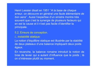 Henri Lessier disait en 1951 ‘’A la base de chaque
erreur, on découvre en général une faute élémentaire de
bon sens’’. Aussi l’expertise d’un sinistre montre très
souvent que c’est la synergie de plusieurs facteurs qui
en est la cause et il n’est pas facile d’identifier la
principale.
5.2. Erreurs de conception.
i., instabilité statique:
La notion d’équilibre statique est illustrée par la stabilité
de deux plateaux d’une balance impliquant deux poids
égaux.
En revanche, la balance romaine introduit la notion de
bras de levier qui a autant d’influence que le poids ; là
on s’intéresse plutôt au moment.
 