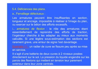 5.4. Déficiences des plans.
a., Ferraillage défectueux :
Les armatures peuvent être insuffisantes en section,
longueur et ancrage, impossible à réaliser à l’image du plan,
ou exercer sur le béton des efforts excessifs.
i., armatures de flexion : le rôle des armatures étant
essentiellement de reprendre des efforts de traction,
l’ingénieur cherche à les adapter au mieux aux moments
calculés. Si une légère sous-estimation des sections est
rarement grave, une erreur de signe l’est davantage.
Exemple 11 : un radier de cuve se fissure peu après sa mise
en service.
Il s’agit d’une batterie de deux cuves à 2 niveaux posées
directement sur le sol. La pression du liquide engendre sur les
parois des flexions qui mettent en tension leur parement
extérieur dans leur zone centrale.
 