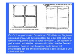 On n’a donc pas besoin d’armatures côté intérieur et l’ingénieur
n’en a pas prévu. Les cuves reposent sur le sol et le radier est
ferraillé uniquement dans sa partie inférieure. C’est pourtant en
pleine zone centrale des panneaux du radier que des fissures
apparurent. Dans ce type d’ouvrage, toute fissure est
préjudiciable car elle affecte l’étanchéité et sont la cause d’une
fuite immédiate.
 