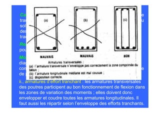 Causes : quand les cuves sont pleines, le poids du liquide se
transmet au sol par les voiles verticaux. Mais les réactions du
sol correspondant à cette charge provoquent dans le radier
des flexions importantes qui mettent sa face supérieure en
traction.
Remède : chaque panneau de radier fût renforcé par deux
poutres transversales en croix et l’étanchéité fût refaite.
Moralité : Le ferraillage doit refléter l’enveloppe de tous les
diagrammes des moments. Même dans les zones réputées
comprimées ; il est toujours prudent de disposer un ferraillage
de peau quand on veut éviter toute fissuration.
ii., armatures d’effort tranchant : les armatures transversales
des poutres participent au bon fonctionnement de flexion dans
les zones de variation des moments ; elles doivent donc
envelopper et coudre toutes les armatures longitudinales. Il
faut aussi les répartir selon l’enveloppe des efforts tranchants.
 