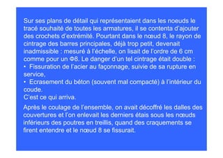 Sur ses plans de détail qui représentaient dans les noeuds le
tracé souhaité de toutes les armatures, il se contenta d’ajouter
des crochets d’extrémité. Pourtant dans le nœud 8, le rayon de
cintrage des barres principales, déjà trop petit, devenait
inadmissible : mesuré à l’échelle, on lisait de l’ordre de 6 cm
comme pour un Ф8. Le danger d’un tel cintrage était double :
• Fissuration de l’acier au façonnage, suivie de sa rupture en
service,
• Ecrasement du béton (souvent mal compacté) à l’intérieur du
coude.
C’est ce qui arriva.
Après le coulage de l’ensemble, on avait décoffré les dalles des
couvertures et l’on enlevait les derniers étais sous les nœuds
inférieurs des poutres en treillis, quand des craquements se
firent entendre et le nœud 8 se fissurait.
 