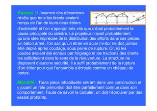 Causes : L’examen des décombres
révéla que tous les tirants avaient
rompu de l’un de leurs deux étriers
d’extrémité et l’on s’aperçut très vite que c’était probablement la
cause principale du sinistre. Le projeteur n’avait probablement
qu’une idée imprécise de la distribution des efforts dans ces pièces.
En béton armé, l’on sait qu’un étrier en acier mi-dur ne doit jamais
être déplié après coudage, sous peine de rupture. Or, ici les
coudes avaient été écrouis par forgeage et les tractions des tirants
les sollicitaient dans le sens de la réouverture. La structure ne
disposant d’aucune sécurité, il a suffi probablement de la rupture
d’un étrier pour que l’ensemble s’écroule comme un château de
cartes.

Moralité : Toute pièce inhabituelle entrant dans une construction et
y jouant un rôle primordial doit être parfaitement connue dans son
comportement. Faute de savoir la calculer, on doit l’éprouver par des
essais probants.
 