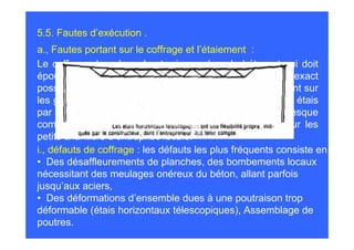 5.5. Fautes d’exécution .
a., Fautes portant sur le coffrage et l’étaiement :
Le coffrage dans lequel est mis en place le béton et qui doit
épouser sa forme doit être le plus rigide et le plus exact
possible. Les progrès réalisés dans le matériel, remplaçant sur
les grands chantiers l’attirail des planches, raidisseurs et étais
par des banches et des tables, y a fait disparaître presque
complètement les défauts que l’on rencontre encore sur les
petits chantiers d’entreprise locale.
i., défauts de coffrage : les défauts les plus fréquents consiste en
• Des désaffleurements de planches, des bombements locaux
nécessitant des meulages onéreux du béton, allant parfois
jusqu’aux aciers,
• Des déformations d’ensemble dues à une poutraison trop
déformable (étais horizontaux télescopiques), Assemblage de
poutres.
 