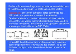Parfois la forme du coffrage a une importance essentielle dans
la résistance de l’ouvrage ; tel est le cas pour les voûtes.
Exemple 15 : des voûtes subissent après décoffrage des
déformations importantes et doivent être démolies.
Ce sinistre affecta un chantier qui comportait trois nefs de
portée 23m. Les voûtes qui franchissaient des travées de 8 m
entre arcs raidisseurs, mesuraient 5 cm d’épaisseur et n’étaient
armées que d’un treillis soudé TS5 20x20.




La stabilité d’un tel voile mince implique une ligne moyenne
épousant parfaitement le funiculaire des charges, ce qui est
d’ailleurs utopique car le funiculaire varie avec le vent et la
neige.
 