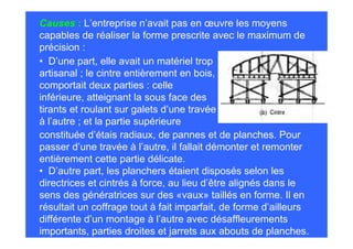 Causes : L’entreprise n’avait pas en œuvre les moyens
capables de réaliser la forme prescrite avec le maximum de
précision :
• D’une part, elle avait un matériel trop
artisanal ; le cintre entièrement en bois,
comportait deux parties : celle
inférieure, atteignant la sous face des
tirants et roulant sur galets d’une travée
à l’autre ; et la partie supérieure
constituée d’étais radiaux, de pannes et de planches. Pour
passer d’une travée à l’autre, il fallait démonter et remonter
entièrement cette partie délicate.
• D’autre part, les planchers étaient disposés selon les
directrices et cintrés à force, au lieu d’être alignés dans le
sens des génératrices sur des «vaux» taillés en forme. Il en
résultait un coffrage tout à fait imparfait, de forme d’ailleurs
différente d’un montage à l’autre avec désaffleurements
importants, parties droites et jarrets aux abouts de planches.
 