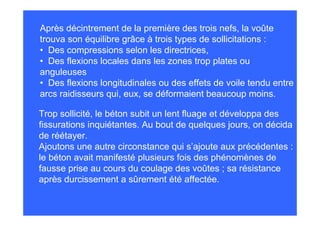 Après décintrement de la première des trois nefs, la voûte
trouva son équilibre grâce à trois types de sollicitations :
• Des compressions selon les directrices,
• Des flexions locales dans les zones trop plates ou
anguleuses
• Des flexions longitudinales ou des effets de voile tendu entre
arcs raidisseurs qui, eux, se déformaient beaucoup moins.

Trop sollicité, le béton subit un lent fluage et développa des
fissurations inquiétantes. Au bout de quelques jours, on décida
de réétayer.
Ajoutons une autre circonstance qui s’ajoute aux précédentes :
le béton avait manifesté plusieurs fois des phénomènes de
fausse prise au cours du coulage des voûtes ; sa résistance
après durcissement a sûrement été affectée.
 