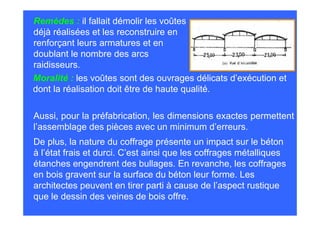 Remèdes : il fallait démolir les voûtes
déjà réalisées et les reconstruire en
renforçant leurs armatures et en
doublant le nombre des arcs
raidisseurs.
Moralité : les voûtes sont des ouvrages délicats d’exécution et
dont la réalisation doit être de haute qualité.

Aussi, pour la préfabrication, les dimensions exactes permettent
l’assemblage des pièces avec un minimum d’erreurs.
De plus, la nature du coffrage présente un impact sur le béton
à l’état frais et durci. C’est ainsi que les coffrages métalliques
étanches engendrent des bullages. En revanche, les coffrages
en bois gravent sur la surface du béton leur forme. Les
architectes peuvent en tirer parti à cause de l’aspect rustique
que le dessin des veines de bois offre.
 