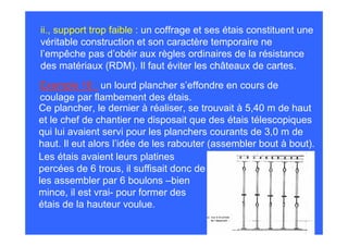 ii., support trop faible : un coffrage et ses étais constituent une
véritable construction et son caractère temporaire ne
l’empêche pas d’obéir aux règles ordinaires de la résistance
des matériaux (RDM). Il faut éviter les châteaux de cartes.
 Exemple 16 : un lourd plancher s’effondre en cours de
 coulage par flambement des étais.
Ce plancher, le dernier à réaliser, se trouvait à 5,40 m de haut
et le chef de chantier ne disposait que des étais télescopiques
qui lui avaient servi pour les planchers courants de 3,0 m de
haut. Il eut alors l’idée de les rabouter (assembler bout à bout).
Les étais avaient leurs platines
percées de 6 trous, il suffisait donc de
les assembler par 6 boulons –bien
mince, il est vrai- pour former des
étais de la hauteur voulue.
 