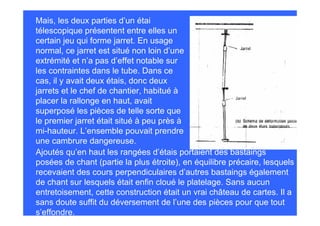 Mais, les deux parties d’un étai
télescopique présentent entre elles un
certain jeu qui forme jarret. En usage
normal, ce jarret est situé non loin d’une
extrémité et n’a pas d’effet notable sur
les contraintes dans le tube. Dans ce
cas, il y avait deux étais, donc deux
jarrets et le chef de chantier, habitué à
placer la rallonge en haut, avait
superposé les pièces de telle sorte que
le premier jarret était situé à peu près à
mi-hauteur. L’ensemble pouvait prendre
une cambrure dangereuse.
Ajoutés qu’en haut les rangées d’étais portaient des bastaings
posées de chant (partie la plus étroite), en équilibre précaire, lesquels
recevaient des cours perpendiculaires d’autres bastaings également
de chant sur lesquels était enfin cloué le platelage. Sans aucun
entretoisement, cette construction était un vrai château de cartes. Il a
sans doute suffit du déversement de l’une des pièces pour que tout
s’effondre.
 
