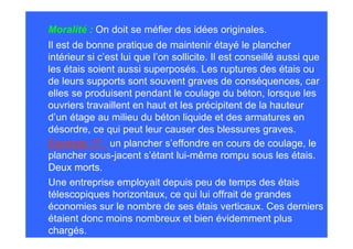 Moralité : On doit se méfier des idées originales.
Il est de bonne pratique de maintenir étayé le plancher
intérieur si c’est lui que l’on sollicite. Il est conseillé aussi que
les étais soient aussi superposés. Les ruptures des étais ou
de leurs supports sont souvent graves de conséquences, car
elles se produisent pendant le coulage du béton, lorsque les
ouvriers travaillent en haut et les précipitent de la hauteur
d’un étage au milieu du béton liquide et des armatures en
désordre, ce qui peut leur causer des blessures graves.
Exemple 17 : un plancher s’effondre en cours de coulage, le
plancher sous-jacent s’étant lui-même rompu sous les étais.
Deux morts.
Une entreprise employait depuis peu de temps des étais
télescopiques horizontaux, ce qui lui offrait de grandes
économies sur le nombre de ses étais verticaux. Ces derniers
étaient donc moins nombreux et bien évidemment plus
chargés.
 