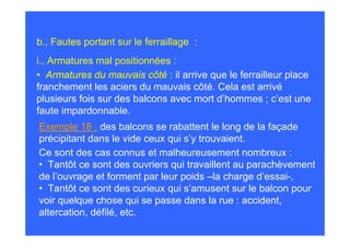 b., Fautes portant sur le ferraillage :
i., Armatures mal positionnées :
• Armatures du mauvais côté : il arrive que le ferrailleur place
franchement les aciers du mauvais côté. Cela est arrivé
plusieurs fois sur des balcons avec mort d’hommes ; c’est une
faute impardonnable.
Exemple 18 : des balcons se rabattent le long de la façade
précipitant dans le vide ceux qui s’y trouvaient.
Ce sont des cas connus et malheureusement nombreux :
• Tantôt ce sont des ouvriers qui travaillent au parachèvement
de l’ouvrage et forment par leur poids –la charge d’essai-,
• Tantôt ce sont des curieux qui s’amusent sur le balcon pour
voir quelque chose qui se passe dans la rue : accident,
altercation, défilé, etc.
 