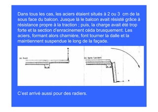 Dans tous les cas, les aciers étaient situés à 2 ou 3 cm de la
sous face du balcon. Jusque là le balcon avait résisté grâce à
résistance propre à la traction ; puis, la charge avait été trop
forte et la section d’enracinement céda brusquement. Les
aciers, formant alors charnière, font tourner la dalle et la
maintiennent suspendue le long de la façade.




C’est arrivé aussi pour des radiers.
 