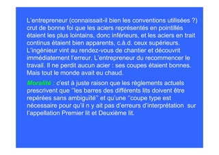 L’entrepreneur (connaissait-il bien les conventions utilisées ?)
crut de bonne foi que les aciers représentés en pointillés
étaient les plus lointains, donc inférieurs, et les aciers en trait
continus étaient bien apparents, c.à.d. ceux supérieurs.
L’ingénieur vint au rendez-vous de chantier et découvrit
immédiatement l’erreur. L’entrepreneur du recommencer le
travail. Il ne perdit aucun acier : ses coupes étaient bonnes.
Mais tout le monde avait eu chaud.
Moralité : c’est à juste raison que les règlements actuels
prescrivent que ‘’les barres des différents lits doivent être
repérées sans ambiguïté’’ et qu’une ‘’coupe type est
nécessaire pour qu’il n y ait pas d’erreurs d’interprétation sur
l’appellation Premier lit et Deuxième lit.
 