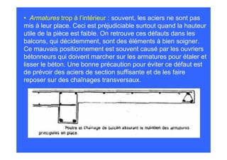 • Armatures trop à l’intérieur : souvent, les aciers ne sont pas
mis à leur place. Ceci est préjudiciable surtout quand la hauteur
utile de la pièce est faible. On retrouve ces défauts dans les
balcons, qui décidemment, sont des éléments à bien soigner.
Ce mauvais positionnement est souvent causé par les ouvriers
bétonneurs qui doivent marcher sur les armatures pour étaler et
lisser le béton. Une bonne précaution pour éviter ce défaut est
de prévoir des aciers de section suffisante et de les faire
reposer sur des chaînages transversaux.
 