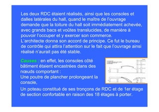 Les deux RDC étaient réalisés, ainsi que les consoles et
dalles latérales du hall, quand le maître de l’ouvrage
demande que la toiture du hall soit immédiatement achevée,
avec grands bacs et voûtes translucides, de manière à
pouvoir l’occuper et y exercer son commerce.
L’architecte donna son accord de principe. Ce fut le bureau
de contrôle qui attira l’attention sur le fait que l’ouvrage ainsi
réalisé n’aurait pas été stable.
Causes : en effet, les consoles côté
bâtiment étaient encastrées dans des
nœuds comportant :
Une poutre de plancher prolongeant la
console,
Un poteau constitué de ses tronçons de RDC et de 1er étage
de section confortable en raison des 18 étages à porter.
 