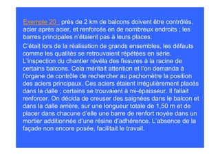 Exemple 20 : près de 2 km de balcons doivent être contrôlés,
acier après acier, et renforcés en de nombreux endroits ; les
barres principales n’étaient pas à leurs places.
C’était lors de la réalisation de grands ensembles, les défauts
comme les qualités se retrouvaient répétées en série.
L’inspection du chantier révéla des fissures à la racine de
certains balcons. Cela méritait attention et l’on demanda à
l’organe de contrôle de rechercher au pachomètre la position
des aciers principaux. Ces aciers étaient irrégulièrement placés
dans la dalle ; certains se trouvaient à mi-épaisseur. Il fallait
renforcer. On décida de creuser des saignées dans le balcon et
dans la dalle arrière, sur une longueur totale de 1,50 m et de
placer dans chacune d’elle une barre de renfort noyée dans un
mortier additionnée d’une résine d’adhérence. L’absence de la
façade non encore posée, facilitait le travail.
 