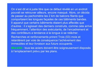 On s’est dit et à juste titre que ce défaut révélé en un endroit
pouvait se retrouver ailleurs, encore masqué. Alors, on décida
de passer au pachomètre les 2 km de balcons filants que
comportaient les longues façades de ces bâtiments bandes.
Il apparut que certains bâtiments étaient plus affectés que
d’autres : il s’agissait des derniers construits, comme cela arrive
fréquemment, l’attention des exécutants, de l’encadrement et
des contrôleurs a tendance à la longue à se relâcher.
Recherches et renforcements prirent Trois (03) mois et
retardèrent par voie de conséquence l’achèvement des
immeubles et leur livraison aux futurs occupants.
Moralité : tous les aciers doivent être soigneusement disposés
à l’emplacement prévu par les plans.
 