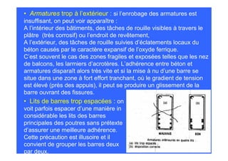 • Armatures trop à l’extérieur : si l’enrobage des armatures est
insuffisant, on peut voir apparaître :
A l’intérieur des bâtiments, des tâches de rouille visibles à travers le
plâtre (très corrosif) ou l’endroit de revêtement,
A l’extérieur, des tâches de rouille suivies d’éclatements locaux du
béton causés par le caractère expansif de l’oxyde ferrique.
C’est souvent le cas des zones fragiles et exposées telles que les nez
de balcons, les larmiers d’acrotères. L’adhérence entre béton et
armatures disparaît alors très vite et si la mise à nu d’une barre se
situe dans une zone à fort effort tranchant, où le gradient de tension
est élevé (près des appuis), il peut se produire un glissement de la
barre ouvrant des fissures.
• Lits de barres trop espacées : on
voit parfois espacer d’une manière in
considérable les lits des barres
principales des poutres sans prétexte
d’assurer une meilleure adhérence.
Cette précaution est illusoire et il
convient de grouper les barres deux
par deux.
 