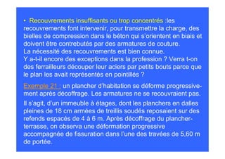 • Recouvrements insuffisants ou trop concentrés :les
recouvrements font intervenir, pour transmettre la charge, des
bielles de compression dans le béton qui s’orientent en biais et
doivent être contrebutés par des armatures de couture.
La nécessité des recouvrements est bien connue.
Y a-t-il encore des exceptions dans la profession ? Verra t-on
des ferrailleurs découper leur aciers par petits bouts parce que
le plan les avait représentés en pointillés ?
Exemple 21 : un plancher d’habitation se déforme progressive-
ment après décoffrage. Les armatures ne se recouvraient pas.
Il s’agit, d’un immeuble à étages, dont les planchers en dalles
pleines de 18 cm armées de treillis soudés reposaient sur des
refends espacés de 4 à 6 m. Après décoffrage du plancher-
terrasse, on observa une déformation progressive
accompagnée de fissuration dans l’une des travées de 5,60 m
de portée.
 