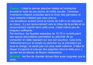 Causes : c’était le dernier plancher réalisé et l’entreprise
écoulait le reste de ses stocks de treillis soudés. Certaines
inversions s’étaient produites dans le choix des panneaux et
ceux restants n’étaient pas ceux prévus.
Les ferrailleurs avaient armé la travée de 5,60 m en raboutant
au mieux : il y eut recouvrement vers le milieu de la portée et ce
recouvrement interdit dans cette zone, n’était même pas de
longueur suffisante.
Par bonheur, les façades espacées de 10,75 m constituaient
des appuis secondaires permettant au plancher de se
comporter en dalle reposant sur tout son pourtour. Cela évita
l’effondrement pur et simple du plancher sur le précédent qui,
sous la charge, ne serait pas non plus resté indemne. Il fallut ré
étayer d’urgence et creuser des saignées dans la dalle pour y
ajouter les armatures de flexion nécessaires.
Moralité : les fins de chantier doivent être aussi soignées que le
reste.
 